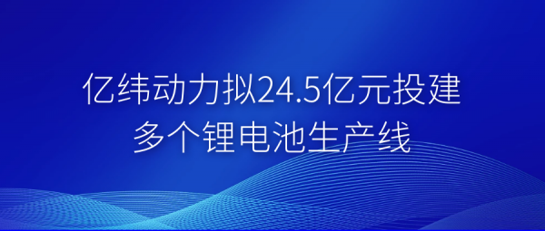 億緯動力擬24.5億元投建多個鋰電池生產線.png